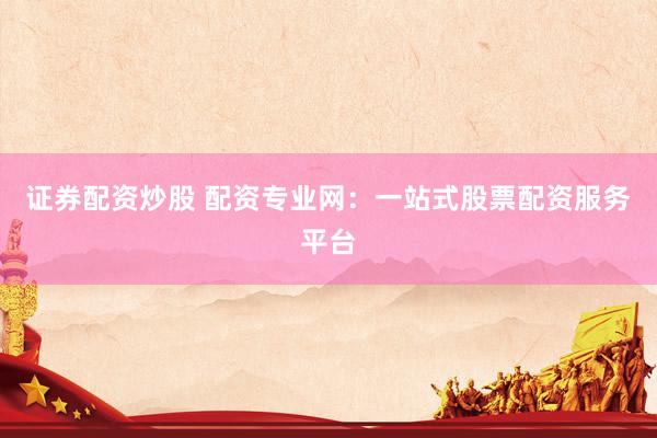 证券配资炒股 配资专业网：一站式股票配资服务平台