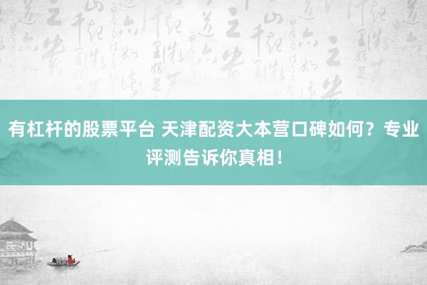 有杠杆的股票平台 天津配资大本营口碑如何？专业评测告诉你真相！