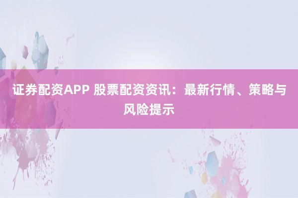 证券配资APP 股票配资资讯：最新行情、策略与风险提示