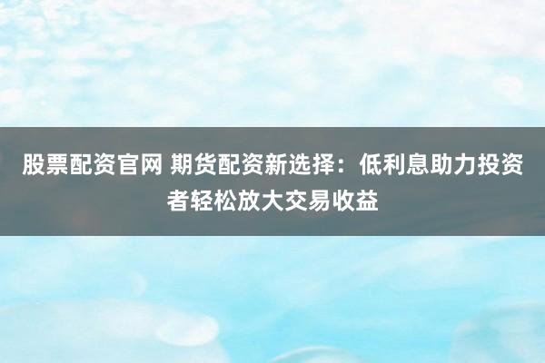 股票配资官网 期货配资新选择：低利息助力投资者轻松放大交易收益