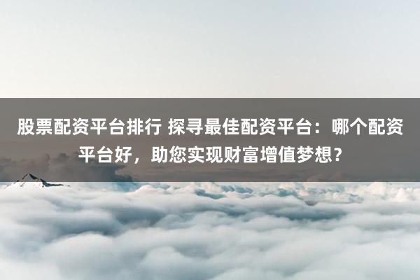 股票配资平台排行 探寻最佳配资平台：哪个配资平台好，助您实现财富增值梦想？