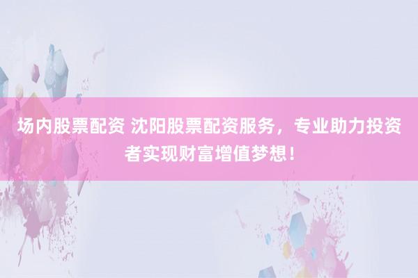 场内股票配资 沈阳股票配资服务，专业助力投资者实现财富增值梦想！