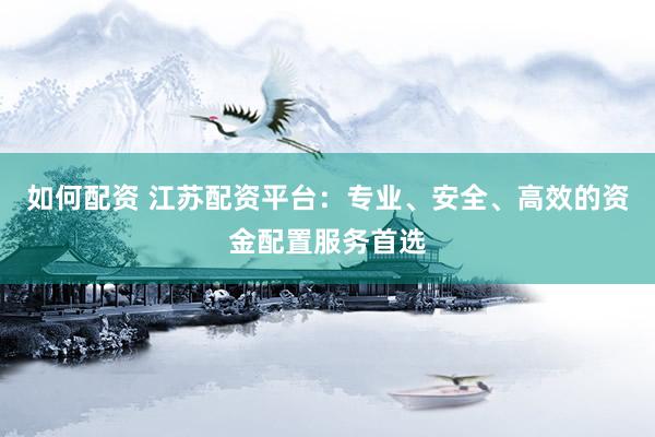 如何配资 江苏配资平台：专业、安全、高效的资金配置服务首选