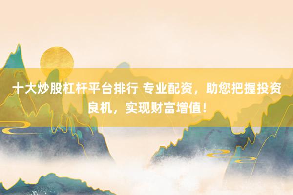 十大炒股杠杆平台排行 专业配资，助您把握投资良机，实现财富增值！