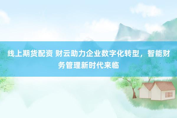 线上期货配资 财云助力企业数字化转型，智能财务管理新时代来临