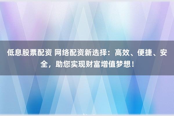低息股票配资 网络配资新选择：高效、便捷、安全，助您实现财富增值梦想！