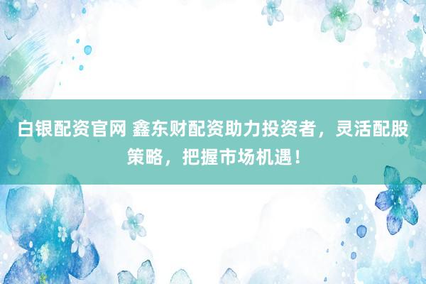 白银配资官网 鑫东财配资助力投资者，灵活配股策略，把握市场机遇！