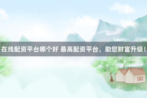 在线配资平台哪个好 最高配资平台，助您财富升级！