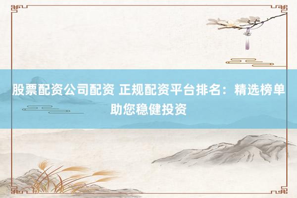 股票配资公司配资 正规配资平台排名：精选榜单助您稳健投资