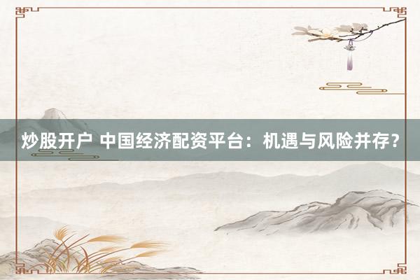 炒股开户 中国经济配资平台：机遇与风险并存？
