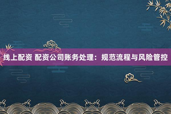 线上配资 配资公司账务处理：规范流程与风险管控