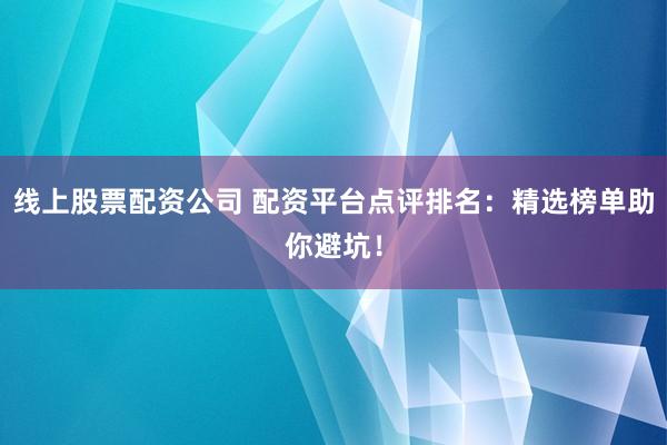线上股票配资公司 配资平台点评排名：精选榜单助你避坑！
