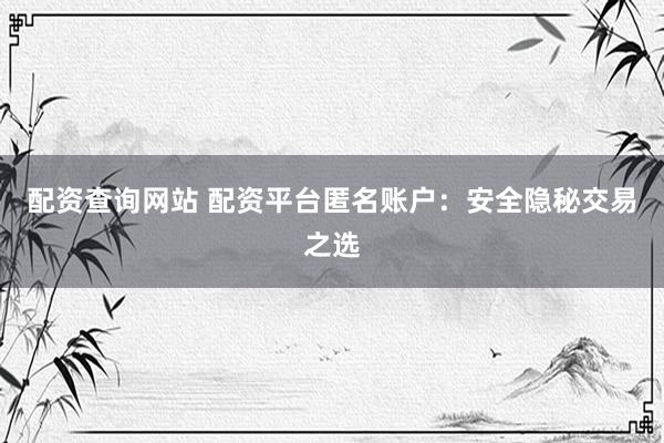配资查询网站 配资平台匿名账户：安全隐秘交易之选