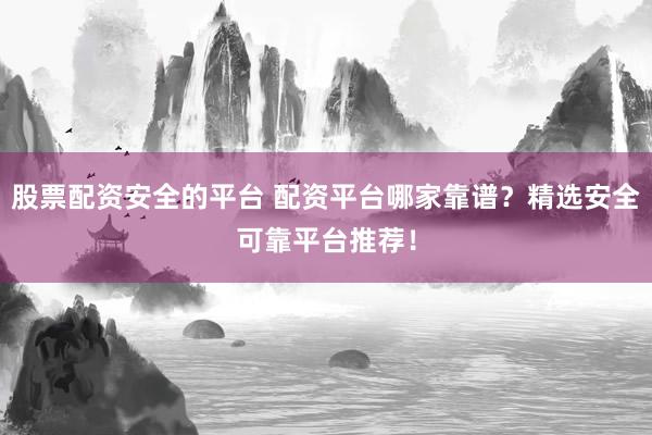 股票配资安全的平台 配资平台哪家靠谱？精选安全可靠平台推荐！
