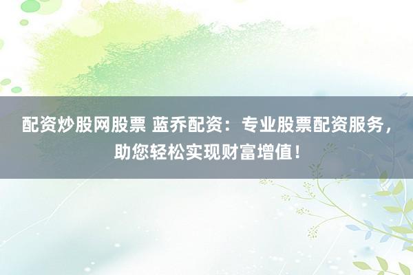 配资炒股网股票 蓝乔配资：专业股票配资服务，助您轻松实现财富增值！