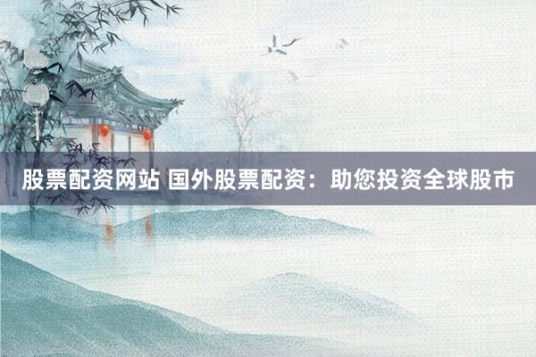 股票配资网站 国外股票配资：助您投资全球股市