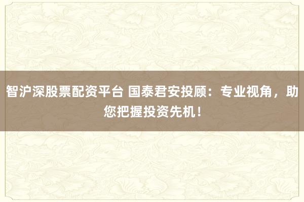 智沪深股票配资平台 国泰君安投顾：专业视角，助您把握投资先机！