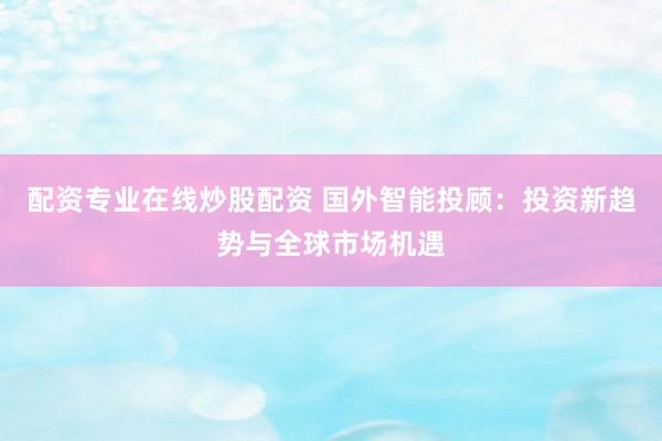 配资专业在线炒股配资 国外智能投顾：投资新趋势与全球市场机遇