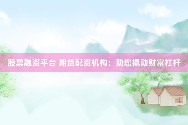 股票融资平台 期货配资机构：助您撬动财富杠杆