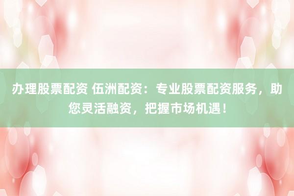 办理股票配资 伍洲配资：专业股票配资服务，助您灵活融资，把握市场机遇！