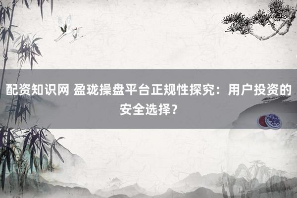 配资知识网 盈珑操盘平台正规性探究：用户投资的安全选择？