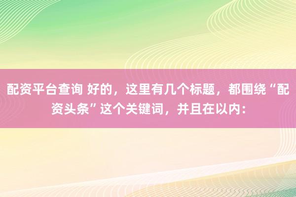 配资平台查询 好的，这里有几个标题，都围绕“配资头条”这个关键词，并且在以内：