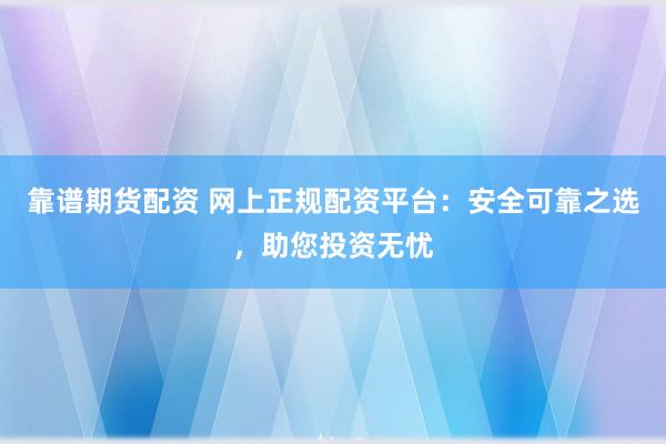靠谱期货配资 网上正规配资平台：安全可靠之选，助您投资无忧