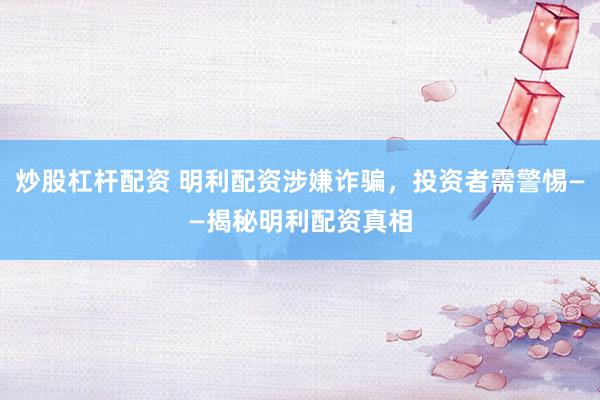 炒股杠杆配资 明利配资涉嫌诈骗，投资者需警惕——揭秘明利配资真相