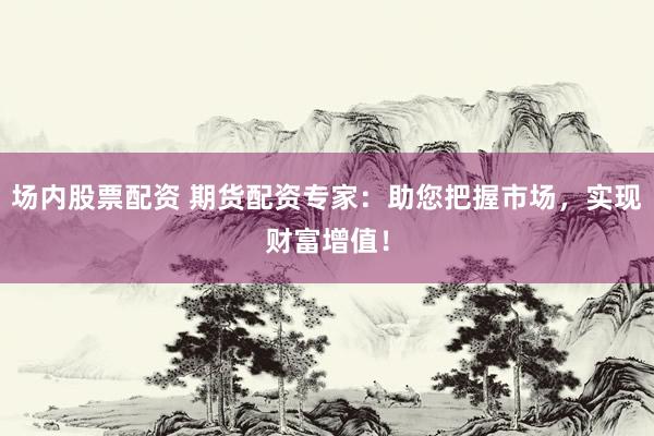 场内股票配资 期货配资专家：助您把握市场，实现财富增值！