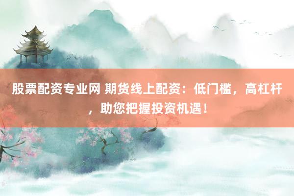 股票配资专业网 期货线上配资：低门槛，高杠杆，助您把握投资机遇！