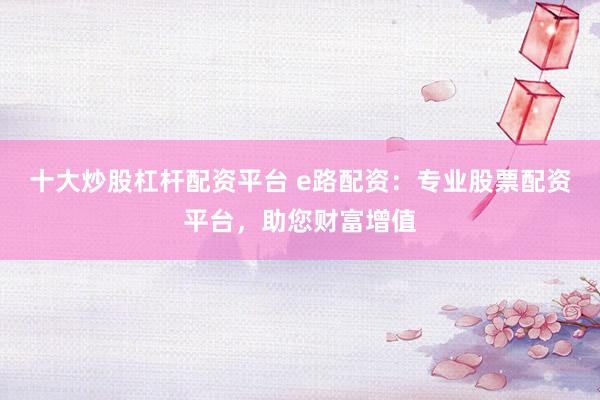 十大炒股杠杆配资平台 e路配资：专业股票配资平台，助您财富增值