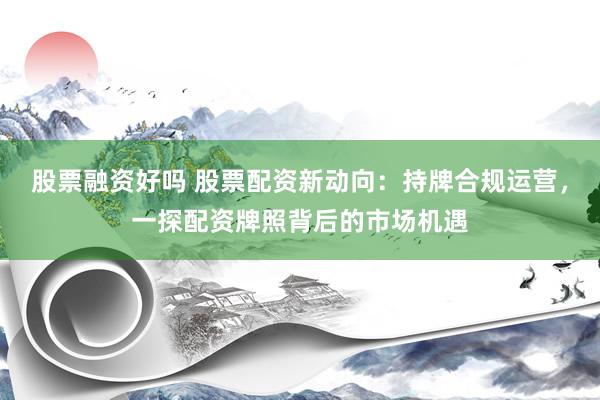 股票融资好吗 股票配资新动向：持牌合规运营，一探配资牌照背后的市场机遇
