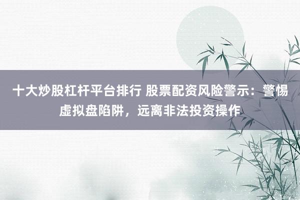 十大炒股杠杆平台排行 股票配资风险警示：警惕虚拟盘陷阱，远离非法投资操作