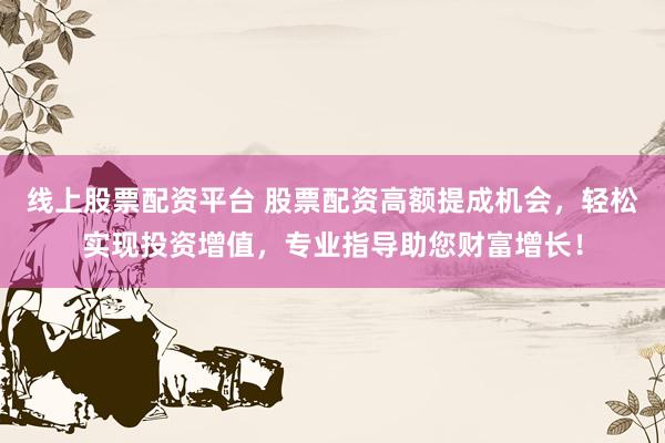 线上股票配资平台 股票配资高额提成机会，轻松实现投资增值，专业指导助您财富增长！