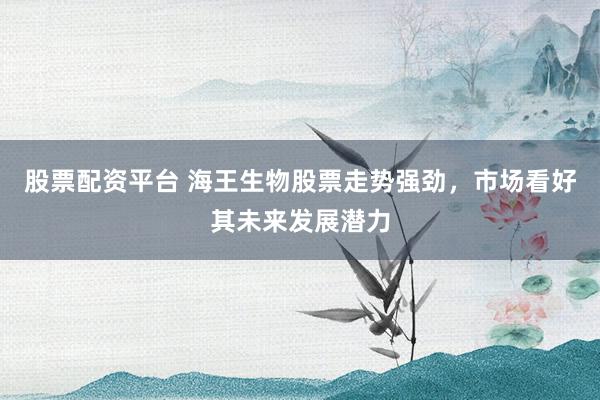 股票配资平台 海王生物股票走势强劲，市场看好其未来发展潜力