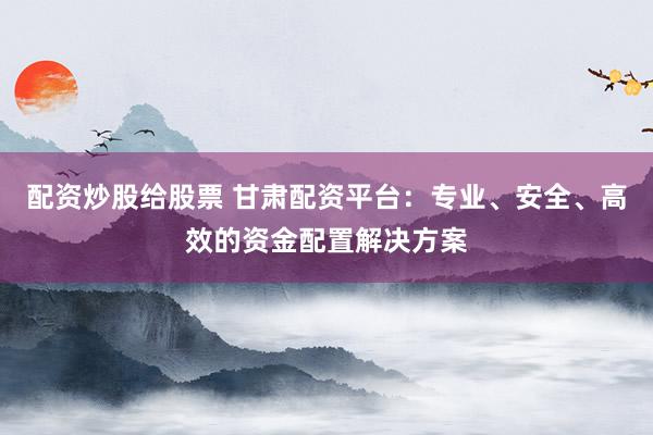 配资炒股给股票 甘肃配资平台：专业、安全、高效的资金配置解决方案