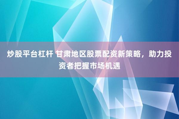 炒股平台杠杆 甘肃地区股票配资新策略，助力投资者把握市场机遇
