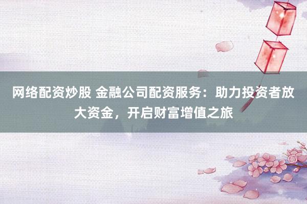 网络配资炒股 金融公司配资服务：助力投资者放大资金，开启财富增值之旅