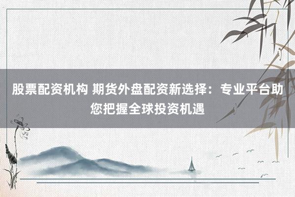 股票配资机构 期货外盘配资新选择：专业平台助您把握全球投资机遇