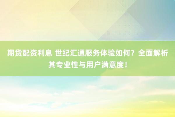 期货配资利息 世纪汇通服务体验如何？全面解析其专业性与用户满意度！