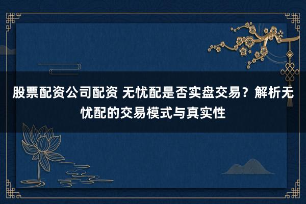 股票配资公司配资 无忧配是否实盘交易？解析无忧配的交易模式与真实性