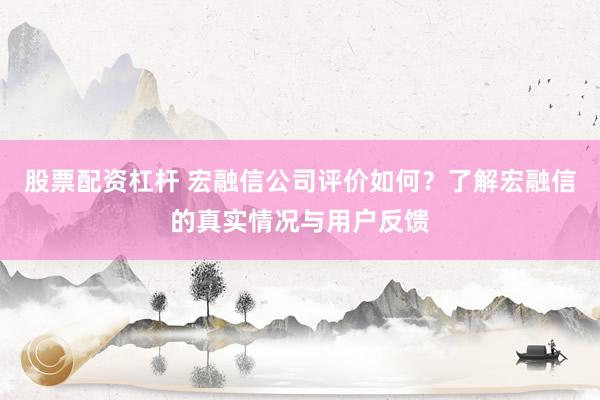 股票配资杠杆 宏融信公司评价如何？了解宏融信的真实情况与用户反馈