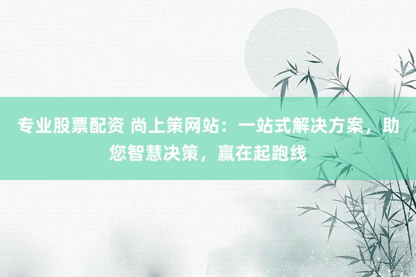 专业股票配资 尚上策网站：一站式解决方案，助您智慧决策，赢在起跑线