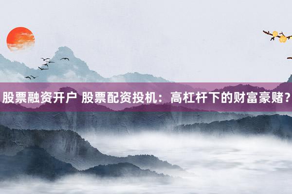 股票融资开户 股票配资投机：高杠杆下的财富豪赌？