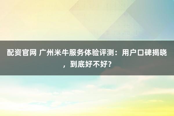 配资官网 广州米牛服务体验评测：用户口碑揭晓，到底好不好？