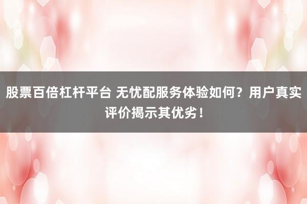 股票百倍杠杆平台 无忧配服务体验如何？用户真实评价揭示其优劣！