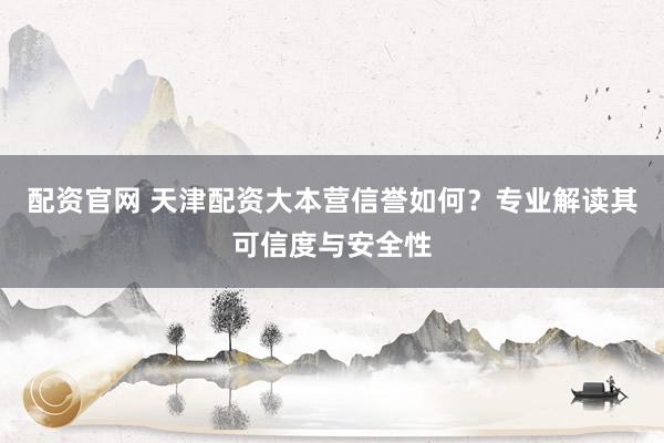 配资官网 天津配资大本营信誉如何？专业解读其可信度与安全性