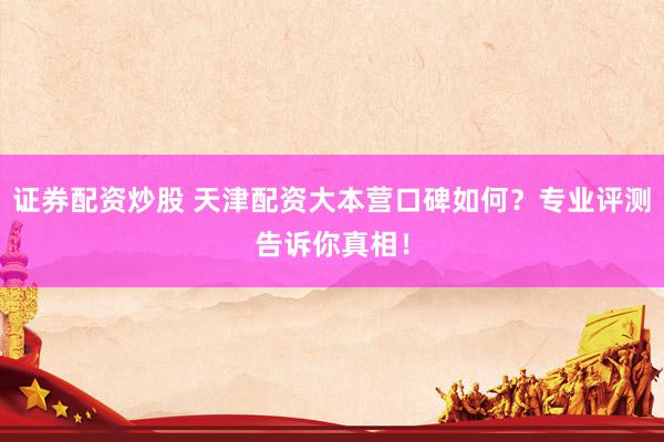 证券配资炒股 天津配资大本营口碑如何？专业评测告诉你真相！