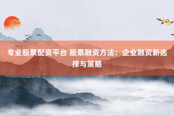 专业股票配资平台 股票融资方法：企业融资新选择与策略