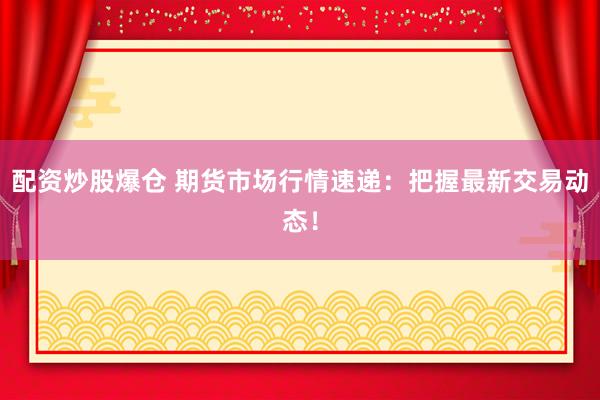 配资炒股爆仓 期货市场行情速递：把握最新交易动态！